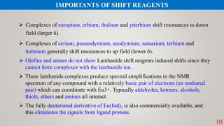  Complexes of europium, erbium, thulium and ytterbium shift resonances to down
field (larger δ).
 Complexes of cerium, praseodymium, neodymium, samarium, terbium and
holmium generally shift resonances to up field (lower δ).
 Olefins and arenes do not show Lanthanide shift reagents induced shifts since they
cannot form complexes with the lanthanide ion.
 These lanthanide complexes produce spectral simplifications in the NMR
spectrum of any compound with a relatively basic pair of electrons (an unshared
pair) which can coordinate with Eu3+. Typically aldehydes, ketones, alcohols,
thiols, ethers and amines all interact.
 The fully deuteriated derivative of Eu(fod)3 is also commercially available, and
this eliminates the signals from ligand protons.
10
IMPORTANTS OF SHIFT REAGENTS
 