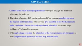 Contact shifts result from spin polarization conveyed through the molecular
orbitals of the molecule.
The origin of contact shift can be understood if we consider coupling between
the electron and the nucleus, which would give a doublet in the NMR spectrum
under conditions of slow electronic spin-lattice relaxation, but with a large
(millions of Hz) coupling constant.
With such a large coupling, the intensities of the two resonances are not equal, so
their weighted mean position is not mid way between them.
13
CONTACT SHIFT
 