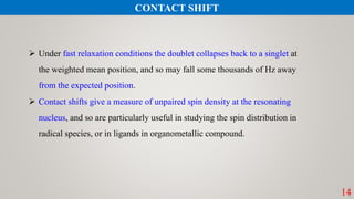 14
 Under fast relaxation conditions the doublet collapses back to a singlet at
the weighted mean position, and so may fall some thousands of Hz away
from the expected position.
 Contact shifts give a measure of unpaired spin density at the resonating
nucleus, and so are particularly useful in studying the spin distribution in
radical species, or in ligands in organometallic compound.
CONTACT SHIFT
 