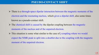 15
PSEUDO-CONTACT SHIFT
 There is a through-space dipolar interaction between the magnetic moments of the
electron and the resonating nucleus, which gives a dipolar shift, also some times
known as a pseudo-contact shift.
 The chemical shift is caused by the dipolar coupling between the magnetic
moments of the nucleus and of the unpaired electron.
 This situation is some what similar to the case of j-coupling where we would
expect the NMR peak to split into a doublet due to the coupling with the magnetic
moment of the unpaired electron.
 