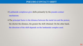 16
Lanthanide complexes give shifts primarily by the pseudo-contact
mechanism.
The principal factor is the distance between the metal ion and the proton;
the shorter the distance, the greater the shift obtained. On the other hand,
the direction of the shift depends on the lanthanide complex used.
PSEUDO-CONTACT SHIFT
 