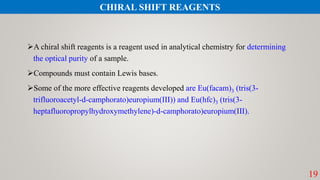 19
A chiral shift reagents is a reagent used in analytical chemistry for determining
the optical purity of a sample.
Compounds must contain Lewis bases.
Some of the more effective reagents developed are Eu(facam)3 (tris(3-
trifluoroacetyl-d-camphorato)europium(III)) and Eu(hfc)3 (tris(3-
heptafluoropropylhydroxymethylene)-d-camphorato)europium(III).
CHIRAL SHIFT REAGENTS
 