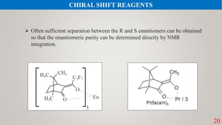 20
 Often sufficient separation between the R and S enantiomers can be obtained
so that the enantiomeric purity can be determined directly by NMR
integration.
CHIRAL SHIFT REAGENTS
 