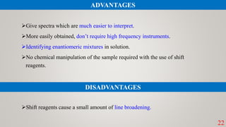 Give spectra which are much easier to interpret.
More easily obtained, don’t require high frequency instruments.
Identifying enantiomeric mixtures in solution.
No chemical manipulation of the sample required with the use of shift
reagents.
Shift reagents cause a small amount of line broadening.
22
ADVANTAGES
DISADVANTAGES
 