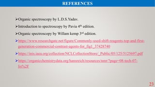 Organic spectroscopy by L.D.S.Yadav.
Introduction to spectroscopy by Pavia 4th edition.
Organic spectroscopy by Willam kemp 3rd edition.
https://www.researchgate.net/figure/Commonly-used-shift-reagents-top-and-first-
generation-commercial-contrast-agents-for_fig1_37428740
https://inis.iaea.org/collection/NCLCollectionStore/_Public/05/125/5125697.pdf
https://organicchemistrydata.org/hansreich/resources/nmr/?page=08-tech-07-
lis%2F
23
REFERENCES
 