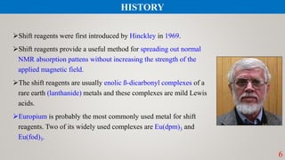 Shift reagents were first introduced by Hinckley in 1969.
Shift reagents provide a useful method for spreading out normal
NMR absorption pattens without increasing the strength of the
applied magnetic field.
The shift reagents are usually enolic ß-dicarbonyl complexes of a
rare earth (lanthanide) metals and these complexes are mild Lewis
acids.
Europium is probably the most commonly used metal for shift
reagents. Two of its widely used complexes are Eu(dpm)3 and
Eu(fod)3.
6
HISTORY
 