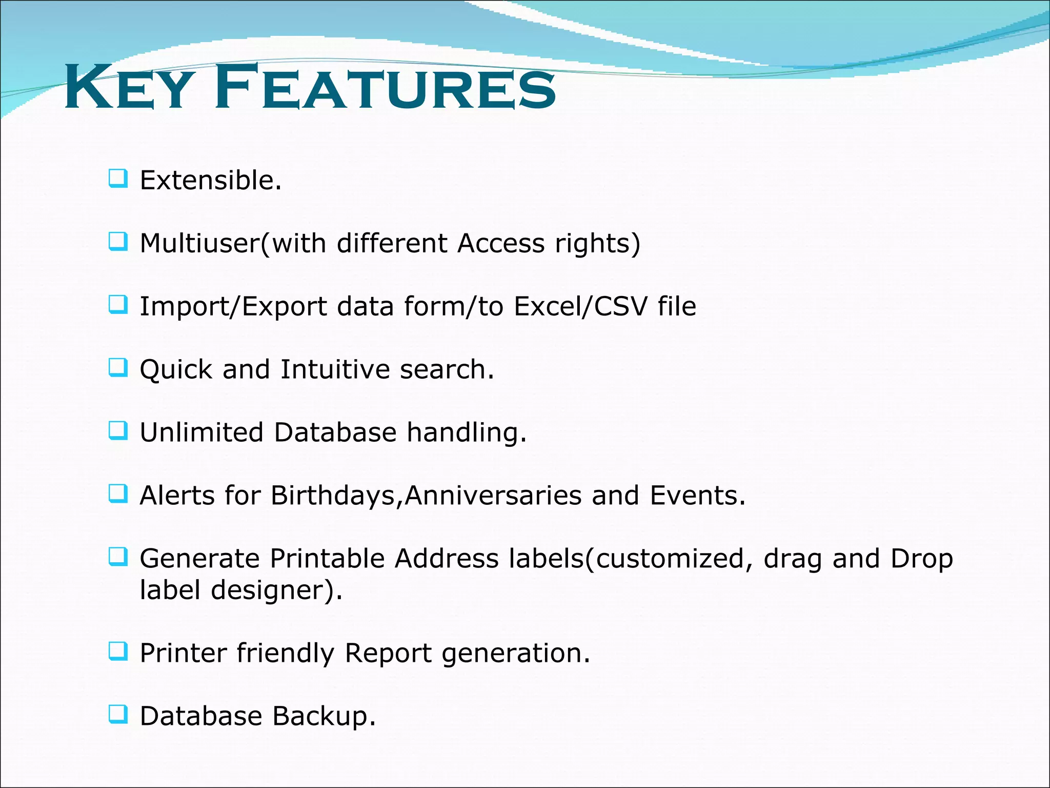 Key Features Extensible. Multiuser(with different Access rights) Import/Export data form/to Excel/CSV file Quick and Intuitive search. Unlimited Database handling. Alerts for Birthdays,Anniversaries and Events. Generate Printable Address labels(customized, drag and Drop label designer). Printer friendly Report generation. Database Backup. 