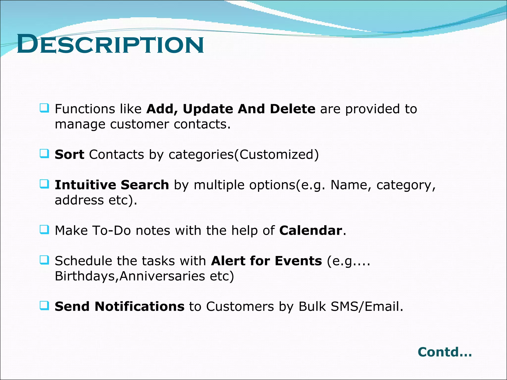 Description Functions like  Add, Update And Delete  are provided to manage customer contacts. Sort  Contacts by categories(Customized) Intuitive Search  by multiple options(e.g. Name, category, address etc). Make To-Do notes with the help of  Calendar . Schedule the tasks with  Alert for Events  (e.g.... Birthdays,Anniversaries etc) Send Notifications  to Customers by Bulk SMS/Email. Contd… 