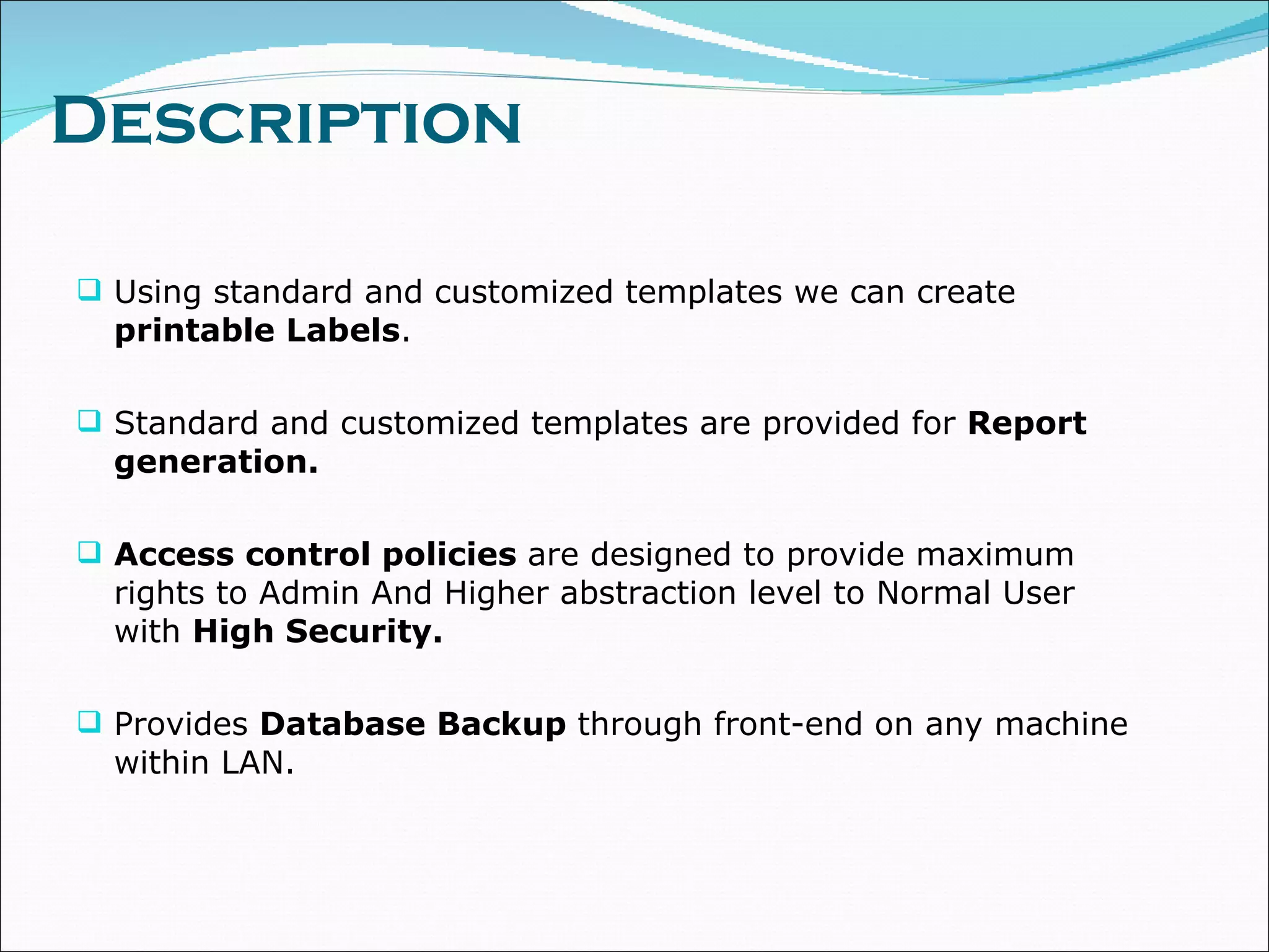 Description Using standard and customized templates we can create  printable Labels .  Standard and customized templates are provided for  Report generation. Access control policies  are designed to provide maximum rights to Admin And Higher abstraction level to Normal User with  High Security. Provides  Database Backup  through front-end on any machine within LAN. 