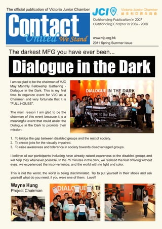United We Stand                                    2011 Spring Summer Issue


The darkest MFG you have ever been...


 Dialogue in the Dark
I am so glad to be the chairman of VJC
May Monthly Fellowship Gathering -
Dialogue in the Dark. This is my first
time to organize event for VJC as a
Chairman and very fortunate that it is
"FULL HOUSE".

The main reason I am glad to be the
chairman of this event because it is a
meaningful event that could assist the
Dialogue in the Dark to promote their
mission:

1. To bridge the gap between disabled groups and the rest of society.
2. To create jobs for the visually impaired.
3. To raise awareness and tolerance in society towards disadvantaged groups.

I believe all our participants including have already raised awareness to the disabled groups and
will help they whenever possible. In the 75 minutes in the dark, we realized the fear of living without
eyes; we experienced the inconvenience; and the world with no light and color.

This is not the worst, the worst is being discriminated. Try to put yourself in their shoes and ask
yourself what do you need, if you were one of them. Love!!

Wayne Hung
Project Chairman
 