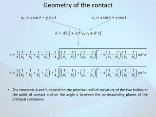 Geometry of the contact

• The constants A and B depend on the principal radii of curvature of the two bodies at
the point of contact and on the angle a between the corresponding planes of the
principal curvatures.

 