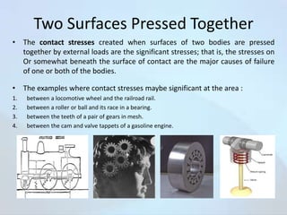 Two Surfaces Pressed Together
• The contact stresses created when surfaces of two bodies are pressed
together by external loads are the significant stresses; that is, the stresses on
Or somewhat beneath the surface of contact are the major causes of failure
of one or both of the bodies.
• The examples where contact stresses maybe significant at the area :
1.
2.
3.
4.

between a locomotive wheel and the railroad rail.
between a roller or ball and its race in a bearing.
between the teeth of a pair of gears in mesh.
between the cam and valve tappets of a gasoline engine.

 