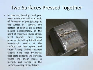 Two Surfaces Pressed Together
• In contrast, bearings and gear
teeth sometimes fail as a result
of formation of pits (pitting) at
the surface of contact. The
bottom of such a pit is often
located approximately at the
point of maximum shear stress.
Steel tappets have been
observed to fail by initiation of
microscopic cracks at the
surface that then spread and
cause flaking. Chilled cast-iron
tappets have failed by cracks
that start beneath the surface,
where the shear stress is
highest, and spread to the
surface, causing pitting failure

 