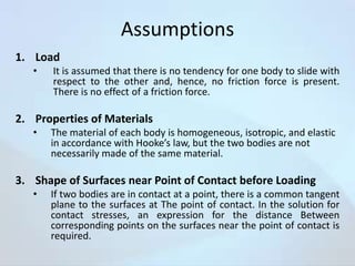 Assumptions
1. Load
•

It is assumed that there is no tendency for one body to slide with
respect to the other and, hence, no friction force is present.
There is no effect of a friction force.

2. Properties of Materials
•

The material of each body is homogeneous, isotropic, and elastic
in accordance with Hooke’s law, but the two bodies are not
necessarily made of the same material.

3. Shape of Surfaces near Point of Contact before Loading
•

If two bodies are in contact at a point, there is a common tangent
plane to the surfaces at The point of contact. In the solution for
contact stresses, an expression for the distance Between
corresponding points on the surfaces near the point of contact is
required.

 