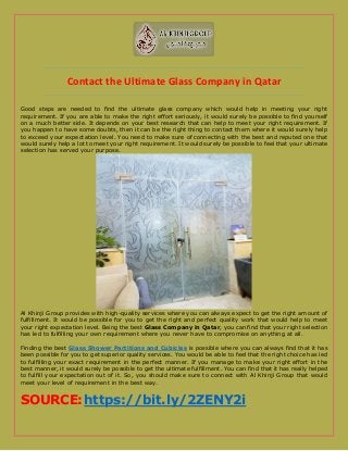 Contact the Ultimate Glass Company in Qatar
Good steps are needed to find the ultimate glass company which would help in meeting your right
requirement. If you are able to make the right effort seriously, it would surely be possible to find yourself
on a much better side. It depends on your best research that can help to meet your right requirement. If
you happen to have some doubts, then it can be the right thing to contact them where it would surely help
to exceed your expectation level. You need to make sure of connecting with the best and reputed one that
would surely help a lot to meet your right requirement. It would surely be possible to feel that your ultimate
selection has served your purpose.
Al Khinji Group provides with high-quality services where you can always expect to get the right amount of
fulfillment. It would be possible for you to get the right and perfect quality work that would help to meet
your right expectation level. Being the best Glass Company in Qatar, you can find that your right selection
has led to fulfilling your own requirement where you never have to compromise on anything at all.
Finding the best Glass Shower Partitions and Cubicles is possible where you can always find that it has
been possible for you to get superior quality services. You would be able to feel that the right choice has led
to fulfilling your exact requirement in the perfect manner. If you manage to make your right effort in the
best manner, it would surely be possible to get the ultimate fulfillment. You can find that it has really helped
to fulfill your expectation out of it. So, you should make sure to connect with Al Khinji Group that would
meet your level of requirement in the best way.
SOURCE:https://bit.ly/2ZENY2i
 