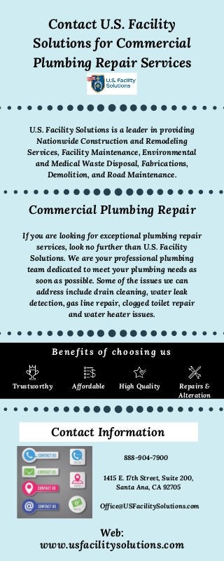 Contact U.S. Facility
Solutions for Commercial
Plumbing Repair Services
888-904-7900
Office@USFacilitySolutions.com
1415 E. 17th Street, Suite 200,
Santa Ana, CA 92705
Web:
www.usfacilitysolutions.com
Contact Information
U.S. Facility Solutions is a leader in providing
Nationwide Construction and Remodeling
Services, Facility Maintenance, Environmental
and Medical Waste Disposal, Fabrications,
Demolition, and Road Maintenance.
Commercial Plumbing Repair
Trustworthy
Benefits of choosing us
Affordable High Quality Repairs &
Alteration
If you are looking for exceptional plumbing repair
services, look no further than U.S. Facility
Solutions. We are your professional plumbing
team dedicated to meet your plumbing needs as
soon as possible. Some of the issues we can
address include drain cleaning, water leak
detection, gas line repair, clogged toilet repair
and water heater issues.
 