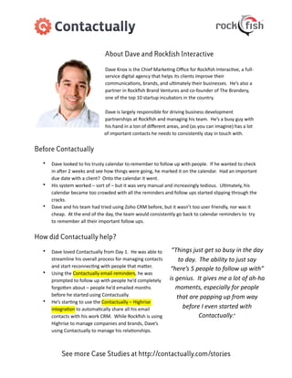 About Dave and Rockfish Interactive

                                              Dave	
  Knox	
  is	
  the	
  Chief	
  Marke3ng	
  Oﬃce	
  for	
  Rockﬁsh	
  Interac3ve,	
  a	
  full-­‐
                                              service	
  digital	
  agency	
  that	
  helps	
  its	
  clients	
  improve	
  their	
  
                                              communica3ons,	
  brands,	
  and	
  ul3mately	
  their	
  businesses.	
  	
  He’s	
  also	
  a	
  
                                              partner	
  in	
  Rockﬁsh	
  Brand	
  Ventures	
  and	
  co-­‐founder	
  of	
  The	
  Brandery,	
  
                                              one	
  of	
  the	
  top	
  10	
  startup	
  incubators	
  in	
  the	
  country.

                                              Dave	
  is	
  largely	
  responsible	
  for	
  driving	
  business	
  development	
  
                                              partnerships	
  at	
  Rockﬁsh	
  and	
  managing	
  his	
  team.	
  	
  He’s	
  a	
  busy	
  guy	
  with	
  
                                              his	
  hand	
  in	
  a	
  ton	
  of	
  diﬀerent	
  areas,	
  and	
  (as	
  you	
  can	
  imagine)	
  has	
  a	
  lot	
  
                                              of	
  important	
  contacts	
  he	
  needs	
  to	
  consistently	
  stay	
  in	
  touch	
  with.


Before Contactually

  •   Dave	
  looked	
  to	
  his	
  trusty	
  calendar	
  to	
  remember	
  to	
  follow	
  up	
  with	
  people.	
  	
  If	
  he	
  wanted	
  to	
  check	
  
      in	
  aPer	
  2	
  weeks	
  and	
  see	
  how	
  things	
  were	
  going,	
  he	
  marked	
  it	
  on	
  the	
  calendar.	
  	
  Had	
  an	
  important	
  
      due	
  date	
  with	
  a	
  client?	
  	
  Onto	
  the	
  calendar	
  it	
  went.
  •   His	
  system	
  worked	
  –	
  sort	
  of	
  –	
  but	
  it	
  was	
  very	
  manual	
  and	
  increasingly	
  tedious.	
  	
  Ul3mately,	
  his	
  
      calendar	
  became	
  too	
  crowded	
  with	
  all	
  the	
  reminders	
  and	
  follow	
  ups	
  started	
  slipping	
  through	
  the	
  
      cracks.
  •   Dave	
  and	
  his	
  team	
  had	
  tried	
  using	
  Zoho	
  CRM	
  before,	
  but	
  it	
  wasn’t	
  too	
  user	
  friendly,	
  nor	
  was	
  it	
  
      cheap.	
  	
  At	
  the	
  end	
  of	
  the	
  day,	
  the	
  team	
  would	
  consistently	
  go	
  back	
  to	
  calendar	
  reminders	
  to	
  	
  try	
  
      to	
  remember	
  all	
  their	
  important	
  follow	
  ups.


How did Contactually help?

  •   Dave	
  loved	
  Contactually	
  from	
  Day	
  1.	
  	
  He	
  was	
  able	
  to	
          “Things	
  just	
  get	
  so	
  busy	
  in	
  the	
  day	
  
      streamline	
  his	
  overall	
  process	
  for	
  managing	
  contacts	
                           to	
  day.	
  	
  The	
  ability	
  to	
  just	
  say	
  
      and	
  start	
  reconnec3ng	
  with	
  people	
  that	
  maWer.
                                                                                                   “here’s	
  5	
  people	
  to	
  follow	
  up	
  with”	
  
  •   Using	
  the	
  Contactually	
  email	
  reminders,	
  he	
  was	
  
      prompted	
  to	
  follow	
  up	
  with	
  people	
  he’d	
  completely	
                    is	
  genius.	
  	
  It	
  gives	
  me	
  a	
  lot	
  of	
  ah-­‐ha	
  
      forgoWen	
  about	
  –	
  people	
  he’d	
  emailed	
  months	
                                   moments,	
  especially	
  for	
  people	
  
      before	
  he	
  started	
  using	
  Contactually.	
  	
                                           that	
  are	
  popping	
  up	
  from	
  way	
  
  •   He’s	
  star3ng	
  to	
  use	
  the	
  Contactually	
  –	
  Highrise	
  
      integra3on	
  to	
  automa3cally	
  share	
  all	
  his	
  email	
                                   before	
  I	
  even	
  started	
  with	
  
      contacts	
  with	
  his	
  work	
  CRM.	
  	
  While	
  Rockﬁsh	
  is	
  using	
                                   Contactually.”
      Highrise	
  to	
  manage	
  companies	
  and	
  brands,	
  Dave’s	
  
      using	
  Contactually	
  to	
  manage	
  his	
  rela3onships.



             See more Case Studies at http://contactually.com/stories
 