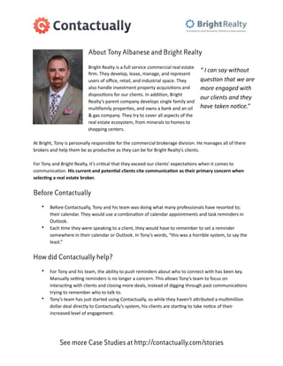 About Tony Albanese and Bright Realty

                                       Bright	
  Realty	
  is	
  a	
  full	
  service	
  commercial	
  real	
  estate	
  
                                                                                                                               “	
  I	
  can	
  say	
  without	
  
                                       ﬁrm.	
  They	
  develop,	
  lease,	
  manage,	
  and	
  represent	
  
                                       users	
  of	
  oﬃce,	
  retail,	
  and	
  industrial	
  space.	
  They	
                ques1on	
  that	
  we	
  are	
  
                                       also	
  handle	
  investment	
  property	
  acquisi=ons	
  and	
                        more	
  engaged	
  with	
  
                                       disposi=ons	
  for	
  our	
  clients.	
  In	
  addi=on,	
  Bright	
  
                                                                                                                               our	
  clients	
  and	
  they	
  
                                       Realty’s	
  parent	
  company	
  develops	
  single	
  family	
  and	
  
                                       mul=family	
  proper=es,	
  and	
  owns	
  a	
  bank	
  and	
  an	
  oil	
              have	
  taken	
  no1ce.”
                                       &	
  gas	
  company.	
  They	
  try	
  to	
  cover	
  all	
  aspects	
  of	
  the	
  
                                       real	
  estate	
  ecosystem,	
  from	
  minerals	
  to	
  homes	
  to	
  
                                       shopping	
  centers.

At	
  Bright,	
  Tony	
  is	
  personally	
  responsible	
  for	
  the	
  commercial	
  brokerage	
  division.	
  He	
  manages	
  all	
  of	
  there	
  
brokers	
  and	
  help	
  them	
  be	
  as	
  produc=ve	
  as	
  they	
  can	
  be	
  for	
  Bright	
  Realty’s	
  clients.

For	
  Tony	
  and	
  Bright	
  Realty,	
  it’s	
  cri=cal	
  that	
  they	
  exceed	
  our	
  clients'	
  expecta=ons	
  when	
  it	
  comes	
  to	
  
communica=on.	
  His	
  current	
  and	
  poten/al	
  clients	
  cite	
  communica/on	
  as	
  their	
  primary	
  concern	
  when	
  
selec/ng	
  a	
  real	
  estate	
  broker.


Before Contactually

     •     Before	
  Contactually,	
  Tony	
  and	
  his	
  team	
  was	
  doing	
  what	
  many	
  professionals	
  have	
  resorted	
  to;	
  
           their	
  calendar.	
  They	
  would	
  use	
  a	
  combina=on	
  of	
  calendar	
  appointments	
  and	
  task	
  reminders	
  in	
  
           Outlook.
     •     Each	
  =me	
  they	
  were	
  speaking	
  to	
  a	
  client,	
  they	
  would	
  have	
  to	
  remember	
  to	
  set	
  a	
  reminder	
  
           somewhere	
  in	
  their	
  calendar	
  or	
  Outlook.	
  In	
  Tony’s	
  words,	
  “this	
  was	
  a	
  horrible	
  system,	
  to	
  say	
  the	
  
           least.”


How did Contactually help?

     •     For	
  Tony	
  and	
  his	
  team,	
  the	
  ability	
  to	
  push	
  reminders	
  about	
  who	
  to	
  connect	
  with	
  has	
  been	
  key.	
  
           Manually	
  sePng	
  reminders	
  is	
  no	
  longer	
  a	
  concern.	
  This	
  allows	
  Tony’s	
  team	
  to	
  focus	
  on	
  
           interac=ng	
  with	
  clients	
  and	
  closing	
  more	
  deals,	
  instead	
  of	
  digging	
  through	
  past	
  communica=ons	
  
           trying	
  to	
  remember	
  who	
  to	
  talk	
  to.
     •     Tony’s	
  team	
  has	
  just	
  started	
  using	
  Contactually,	
  so	
  while	
  they	
  haven't	
  aRributed	
  a	
  mul=million	
  
           dollar	
  deal	
  directly	
  to	
  Contactually’s	
  system,	
  his	
  clients	
  are	
  star=ng	
  to	
  take	
  no=ce	
  of	
  their	
  
           increased	
  level	
  of	
  engagement.




                  See more Case Studies at http://contactually.com/stories
 