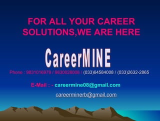 FOR ALL YOUR CAREER
     SOLUTIONS,WE ARE HERE



Phone : 9831016979 / 9830028008 / (033)64584008 / (033)2632-2865

         E-Mail : - careermine08@gmail.com
                     careerminerb@gmail.com
 