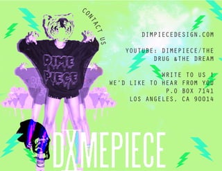 CO




 NT
   AC
                    DIMPIECEDESIGN.COM




     T U
        S
                YOUTUBE: DIMEPIECE/THE
                       DRUG &THE DREAM

                         WRITE TO US !
            WE’D LIKE TO HEAR FROM YOU
                          P.O BOX 7141
                 LOS ANGELES, CA 90014
 