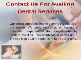 Our clinics are dedicated to serving the needs of
the region. We pride ourselves on having a
competent, experienced staff complimented by
modern facilities. This combination allows us to
provide high quality dental care to all our clients.
 