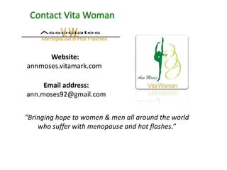 Contact Vita Woman



      Website:
annmoses.vitamark.com

     Email address:
ann.moses92@gmail.com


“Bringing hope to women & men all around the world
    who suffer with menopause and hot flashes.”
 