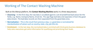 Built on the Alteryx platform, the Contact Washing Machine works in a three step process-
• Cleansing – In the first step, the raw data is scrubbed against a set of predefined bad values for the
fields, e.g. Name, Company Name, Email etc. The app flags bad data and separates it from the good
data stream. The bad data records are then separated from the good data ones.
• Normalization – This is the result from previous step, i.e. good data is normalized for
standardization of values such as country, state, city, job title etc.
• Enrichment – In the last step, the normalized data is enriched with third party business database to
help sales executives get extra information for qualifying and prioritizing their leads.
Working of The Contact Washing Machine
 