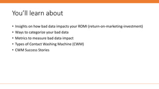 You’ll learn about
• Insights on how bad data impacts your ROMI (return-on-marketing-investment)
• Ways to categorize your bad data
• Metrics to measure bad data impact
• Types of Contact Washing Machine (CWM)
• CWM Success Stories
 