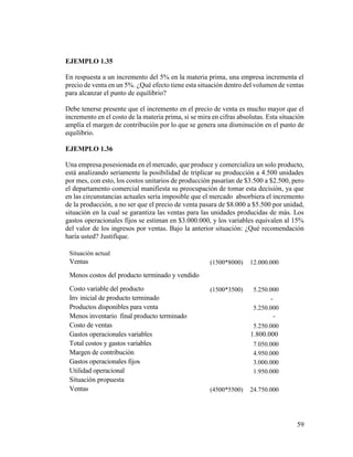 59
EJEMPLO 1.35
En respuesta a un incremento del 5% en la materia prima, una empresa incrementa el
precio de venta en un 5%. ¿Qué efecto tiene esta situación dentro del volumen de ventas
para alcanzar el punto de equilibrio?
Debe tenerse presente que el incremento en el precio de venta es mucho mayor que el
incremento en el costo de la materia prima, si se mira en cifras absolutas. Esta situación
amplía el margen de contribución por lo que se genera una disminución en el punto de
equilibrio.
EJEMPLO 1.36
Una empresa posesionada en el mercado, que produce y comercializa un solo producto,
está analizando seriamente la posibilidad de triplicar su producción a 4.500 unidades
por mes, con esto, los costos unitarios de producción pasarían de $3.500 a $2.500, pero
el departamento comercial manifiesta su preocupación de tomar esta decisión, ya que
en las circunstancias actuales sería imposible que el mercado absorbiera el incremento
de la producción, a no ser que el precio de venta pasara de $8.000 a $5.500 por unidad,
situación en la cual se garantiza las ventas para las unidades producidas de más. Los
gastos operacionales fijos se estiman en $3.000.000, y los variables equivalen al 15%
del valor de los ingresos por ventas. Bajo la anterior situación: ¿Qué recomendación
haría usted? Justifique.
Situación actual
Ventas (1500*8000) 12.000.000
Menos costos del producto terminado y vendido
Costo variable del producto (1500*3500) 5.250.000
Inv inicial de producto terminado -
Productos disponibles para venta 5.250.000
Menos inventario final producto terminado -
Costo de ventas 5.250.000
Gastos operacionales variables 1.800.000
Total costos y gastos variables 7.050.000
Margen de contribución 4.950.000
Gastos operacionales fijos 3.000.000
Utilidad operacional 1.950.000
Situación propuesta
Ventas (4500*5500) 24.750.000
 