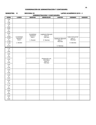 -6-
                           COORDINACIÓN DE ADMINISTRACIÓN Y CONTADURÍA

SEMESTRE:    II            SECCION: 03                          LAPSO ACADÉMICO 2010 – I
                                    ADMINISTRACION Y CONTADURÍA
 HORA        LUNES              MARTES           MIERCOLES                 JUEVES                VIERNES            SABADO
  7:00
   A
  7:50
  7:50
   A
  8:40
  8:45
   A
  9:35
  9:35
                               Contabilidad   Legislación Mercantil
   A
                                General II           Aula 18
 10:25      Contabilidad                                                                      Ingles Instrumental
                                 Aula 4             Villa Asia
 10:30       General II                                               Legislación Mercantil         Aula 17
   A          Aula 5            L. Rondón         C. Ramírez                 Aula 17               Villa Asia
 11:20                                                                      Villa Asia
 11:20       L. Rondón                                                                           E. Sánchez
   A
 12:10                                                                    C. Ramírez

  1:10
   A
  2:00
  2:00
   A
  2:50
                                                Introducción a la
  2:55                                             Informática
   A                                                 Aula 19
  3:45                                              Villa Asia
  3:45
   A
  4:35
  4:40
   A
  5:30
  5:30
   A
  6:20
  6:20
   A
  7:10
  7:15
   A
  8:05
  8:05
   A
  8:55
  8:55
   A
  9:45
 