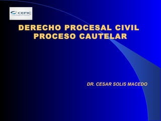 DERECHO PROCESAL CIVIL 
PROCESO CAUTELAR 
DR. CESAR SOLIS MACEDO 
 
