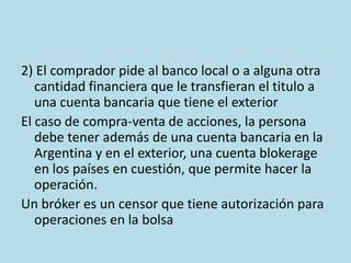 2) El comprador pide al banco local o a alguna otra
cantidad financiera que le transfieran el titulo a
una cuenta bancaria que tiene el exterior
El caso de compra-venta de acciones, la persona
debe tener además de una cuenta bancaria en la
Argentina y en el exterior, una cuenta blokerage
en los países en cuestión, que permite hacer la
operación.
Un bróker es un censor que tiene autorización para
operaciones en la bolsa
 