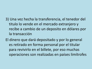 3) Una vez hecha la transferencia, el tenedor del
titulo lo vende en el mercado extranjero y
recibe a cambio de un deposito en dólares por
la transacción
El dinero que dará depositado y por lo general
es retirado en forma personal por el titular
para revivirlo en el billete, por eso muchas
operaciones son realizadas en países limítrofes
 