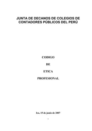 JUNTA DE DECANOS DE COLEGIOS DE
CONTADORES PÚBLICOS DEL PERÚ

CODIGO
DE
ETICA
PROFESIONAL

Ica, 15 de junio de 2007
1

 