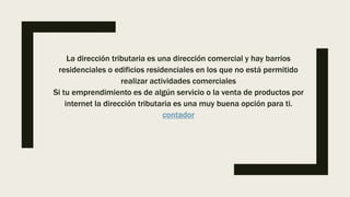 La dirección tributaria es una dirección comercial y hay barrios
residenciales o edificios residenciales en los que no está permitido
realizar actividades comerciales
Si tu emprendimiento es de algún servicio o la venta de productos por
internet la dirección tributaria es una muy buena opción para ti.
contador
 