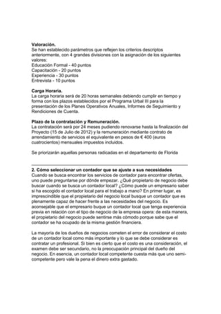Valoración.
Se han establecido parámetros que reflejen los criterios descriptos
anteriormente, con 4 grandes divisiones con la asignación de los siguientes
valores:
Educación Formal - 40 puntos
Capacitación - 20 puntos
Experiencia - 30 puntos
Entrevista - 10 puntos

Carga Horaria.
La carga horaria será de 20 horas semanales debiendo cumplir en tiempo y
forma con los plazos establecidos por el Programa Urbal III para la
presentación de los Planes Operativos Anuales, Informes de Seguimiento y
Rendiciones de Cuenta.

Plazo de la contratación y Remuneración.
La contratación será por 24 meses pudiendo renovarse hasta la finalización del
Proyecto (15 de Julio de 2012) y la remuneración mediante contrato de
arrendamiento de servicios el equivalente en pesos de € 400 (euros
cuatrocientos) mensuales impuestos incluidos.

Se priorizarán aquellas personas radicadas en el departamento de Florida

_______________________________________________________________
2. Cómo seleccionar un contador que se ajuste a sus necesidades
Cuando se busca encontrar los servicios de contador para encontrar ofertas,
uno puede preguntarse por dónde empezar. ¿Qué propietario de negocio debe
buscar cuando se busca un contador local? ¿Cómo puede un empresario saber
si ha escogido el contador local para el trabajo a mano? En primer lugar, es
imprescindible que el propietario del negocio local busque un contador que es
plenamente capaz de hacer frente a las necesidades del negocio. Es
aconsejable que el empresario buque un contador local que tenga experiencia
previa en relación con el tipo de negocio de la empresa opera: de esta manera,
el propietario del negocio puede sentirse más cómodo porque sabe que el
contador se ha ocupado de la misma gestión financiera.

La mayoría de los dueños de negocios cometen el error de considerar el costo
de un contador local como más importante y lo que se debe considerar es
contratar un profesional. Si bien es cierto que el costo es una consideración, el
examen debe ser secundario, no la preocupación principal del dueño del
negocio. En esencia, un contador local competente cuesta más que uno semi-
competente pero vale la pena el dinero extra gastado.
 