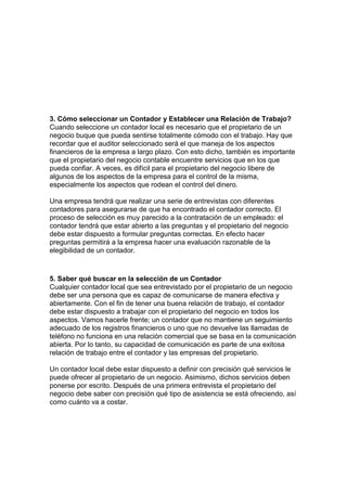 3. Cómo seleccionar un Contador y Establecer una Relación de Trabajo?
Cuando seleccione un contador local es necesario que el propietario de un
negocio buque que pueda sentirse totalmente cómodo con el trabajo. Hay que
recordar que el auditor seleccionado será el que maneja de los aspectos
financieros de la empresa a largo plazo. Con esto dicho, también es importante
que el propietario del negocio contable encuentre servicios que en los que
pueda confiar. A veces, es difícil para el propietario del negocio libere de
algunos de los aspectos de la empresa para el control de la misma,
especialmente los aspectos que rodean el control del dinero.

Una empresa tendrá que realizar una serie de entrevistas con diferentes
contadores para asegurarse de que ha encontrado el contador correcto. El
proceso de selección es muy parecido a la contratación de un empleado: el
contador tendrá que estar abierto a las preguntas y el propietario del negocio
debe estar dispuesto a formular preguntas correctas. En efecto hacer
preguntas permitirá a la empresa hacer una evaluación razonable de la
elegibilidad de un contador.



5. Saber qué buscar en la selección de un Contador
Cualquier contador local que sea entrevistado por el propietario de un negocio
debe ser una persona que es capaz de comunicarse de manera efectiva y
abiertamente. Con el fin de tener una buena relación de trabajo, el contador
debe estar dispuesto a trabajar con el propietario del negocio en todos los
aspectos. Vamos hacerle frente; un contador que no mantiene un seguimiento
adecuado de los registros financieros o uno que no devuelve las llamadas de
teléfono no funciona en una relación comercial que se basa en la comunicación
abierta. Por lo tanto, su capacidad de comunicación es parte de una exitosa
relación de trabajo entre el contador y las empresas del propietario.

Un contador local debe estar dispuesto a definir con precisión qué servicios le
puede ofrecer al propietario de un negocio. Asimismo, dichos servicios deben
ponerse por escrito. Después de una primera entrevista el propietario del
negocio debe saber con precisión qué tipo de asistencia se está ofreciendo, así
como cuánto va a costar.
 