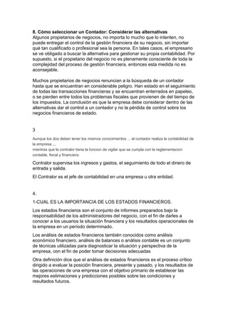 8. Cómo seleccionar un Contador: Considerar las alternativas
Algunos propietarios de negocios, no importa lo mucho que lo intenten, no
puede entregar el control de la gestión financiera de su negocio, sin importar
qué tan cualificado o profesional sea la persona. En tales casos, el empresario
se ve obligado a buscar la alternativa para gestionar su propia contabilidad. Por
supuesto, si el propietario del negocio no es plenamente consciente de toda la
complejidad del proceso de gestión financiera, entonces esta medida no es
aconsejable.

Muchos propietarios de negocios renuncian a la búsqueda de un contador
hasta que se encuentran en considerable peligro. Han estado en el seguimiento
de todas las transacciones financieras y se encuentran enterrados en papeleo,
o se pierden entre todos los problemas fiscales que provienen de del tiempo de
los impuestos. La conclusión es que la empresa debe considerar dentro de las
alternativas dar el control a un contador y no la pérdida de control sobre los
negocios financieros de estado.


3
Aunque los dos deben tener los mismos conocimientos ... el contador realiza la contabilidad de
la empresa ,,,
mientras que le contralor tiene la funcion de vigilar que se cumpla con la reglamentacion
contable, fiscal y financiera.

Contralor supervisa los ingresos y gastos, el seguimiento de todo el dinero de
entrada y salida.
El Contralor es el jefe de contabilidad en una empresa u otra entidad.


4.
1-CUAL ES LA IMPORTANCIA DE LOS ESTADOS FINANCIEROS.
Los estados financieros son el conjunto de informes preparados bajo la
responsabilidad de los administradores del negocio, con el fin de darles a
conocer a los usuarios la situación financiera y los resultados operacionales de
la empresa en un período determinado.
Los análisis de estados financieros también conocidos como análisis
económico financiero, análisis de balances o análisis contable es un conjunto
de técnicas utilizadas para diagnosticar la situación y perspectiva de la
empresa, con el fin de poder tomar decisiones adecuadas
Otra definición dice que el análisis de estados financieros es el proceso crítico
dirigido a evaluar la posición financiera, presente y pasado, y los resultados de
las operaciones de una empresa con el objetivo primario de establecer las
mejores estimaciones y predicciones posibles sobre las condiciones y
resultados futuros.
 
