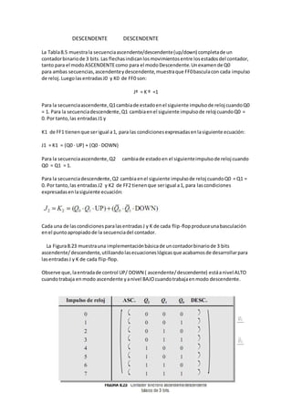 DESCENDENTE DESCENDENTE 
La Tabla 8.5 muestra la secuencia ascendente/descendente (up/down) completa de un 
contador binario de 3 bits. Las flechas indican los movimientos entre los estados del contador, 
tanto para el modo ASCENDENTE como para el modo Descendente. Un examen de Q0 
para ambas secuencias, ascendente y descendente, muestra que FF0 bascula con cada impulso 
de reloj. Luego las entradas J0 y K0 de FF0 son: 
Jº = K º =1 
Para la secuencia ascendente, Q1 cambia de estado en el siguiente impulso de reloj cuando Q0 
= 1. Para la secuencia descendente, Q1 cambia en el siguiente impulso de reloj cuando Q0 = 
0. Por tanto, las entradas J1 y 
K1 de FF1 tienen que ser igual a 1, para las condiciones expresadas en la siguiente ecuación: 
J1 = K1 = (Q0 ⋅ UP) + (Q0 ⋅ DOWN) 
Para la secuencia ascendente, Q2 cambia de estado en el siguiente impulso de reloj cuando 
Q0 = Q1 = 1. 
Para la secuencia descendente, Q2 cambia en el siguiente impulso de reloj cuando Q0 = Q1 = 
0. Por tanto, las entradas J2 y K2 de FF2 tienen que ser igual a 1, para las condiciones 
expresadas en la siguiente ecuación: 
Cada una de las condiciones para las entradas J y K de cada flip-flop produce una basculación 
en el punto apropiado de la secuencia del contador. 
La Figura 8.23 muestra una implementación básica de un contador binario de 3 bits 
ascendente/ descendente, utilizando las ecuaciones lógicas que acabamos de desarrollar para 
las entradas J y K de cada flip-flop. 
Observe que, la entrada de control UP/ DOWN ( ascendente/ descendente) está a nivel ALTO 
cuando trabaja en modo ascendente y a nivel BAJO cuando trabaja en modo descendente. 
 