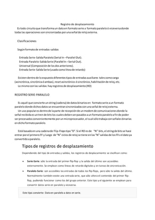 Registro de desplazamiento 
Es todo circuito que transforma un dato en formato serie a formato paralelo ó viceversa donde 
todas las operaciones son sincronizadas por una señal de reloj externa. 
Clasificaciones 
Según formato de entradas-salidas 
Entrada Serie-Salida Paralelo (Serial In – Parallel Out). 
Entrada Paralelo-Salida Serie (Parallel In – Serial Out). 
Universal (Composición de los dos anteriores). 
Entrada Serie-Salida Serie (usado como línea de retardo) 
Existen dentro de lo expuesto diferentes tipos de entradas auxiliares tales como carga 
(asincrónica, sincrónica ó ambas), reset asincrónico ó sincrónico, habilitación de reloj, etc. 
Lo mismo con las salidas: hay registros de desplazamiento (RD) 
REGISTRO SERIE-PARALELO 
Es aquél que convierte un string (cadena) de datos binarios en formato serie a un formato 
paralelo donde dichos datos se encuentran sincronizados con una señal de reloj externa. 
Un uso popular es dentro de la parte de recepción de un modem de comunicaciones donde la 
señal recibida es un tren de bits los cuales deben ser pasados a un formato paralelo a fin de poder 
ser procesados convenientemente por un microprocesador, el cual sólo trabaja con señales binarias 
en dicho formato paralelo. 
Está basado en una cadena de Flip-Flops tipo “D”. Si el RD es de “N” bits, el string de bits se hace 
entrar por el primero FF y luego de “N” ciclos de reloj se tiene en las “N” salidas de los FFs el dato ya 
convertido a paralelo. 
Tipos de registros de desplazamiento 
Dependiendo del tipo de entradas y salidas, los registros de desplazamiento se clasifican como: 
 Serie-Serie: sólo la entrada del primer flip-flop y la salida del último son accesibles 
externamente. Se emplean como líneas de retardo digitales y en tareas de sincronización. 
 Paralelo-Serie: son accesibles las entradas de todos los flip-flops, pero sólo la salida del último. 
Normalmente también existe una entrada serie, que sólo altera el contenido del primer flip-flop, 
pudiendo funcionar como los del grupo anterior. Este tipo y el siguiente se emplean para 
convertir datos serie en paralelo y viceversa. 
Este tipo convierte: Dato en paralelo a dato en serie. 
 