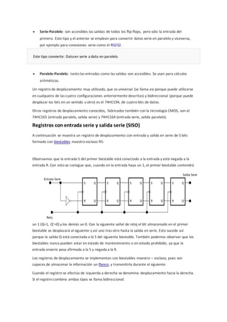 Serie-Paralelo: son accesibles las salidas de todos los flip-flops, pero sólo la entrada del 
primero. Este tipo y el anterior se emplean para convertir datos serie en paralelo y viceversa, 
por ejemplo para conexiones serie como el RS232. 
Este tipo convierte: Dato en serie a dato en paralelo. 
 Paralelo-Paralelo: tanto las entradas como las salidas son accesibles. Se usan para cálculos 
aritméticos. 
Un registro de desplazamiento muy utilizado, que es universal (se llama así porque puede utilizarse 
en cualquiera de las cuatro configuraciones anteriormente descritas) y bidireccional (porque puede 
desplazar los bits en un sentido u otro) es el 74HC194, de cuatro bits de datos. 
Otros registros de desplazamiento conocidos, fabricados también con la tecnología CMOS, son el 
74HC165 (entrada paralelo, salida serie) y 74HC164 (entrada serie, salida paralelo). 
Registros con entrada serie y salida serie (SISO) 
A continuación se muestra un registro de desplazamiento con entrada y salida en serie de 5 bits 
formado con biestables maestro esclavo RS: 
Observamos que la entrada S del primer biestable está conectado a la entrada y está negada a la 
entrada R. Con esto se consigue que, cuando en la entrada haya un 1, el primer biestable contendrá 
un 1 (Q=1, Q’=0) y los demás un 0. Con la siguiente señal de reloj el bit almacenado en el primer 
biestable se desplazará al siguiente y así uno tras otro hasta la salida en serie. Esto sucede así 
porque la salida Q está conectada a la S del siguiente biestable. También podemos observar que los 
biestables nunca pueden estar en estado de mantenimiento o en estado prohibido, ya que la 
entrada enserie pasa afirmada a la S y negada a la R. 
Los registros de desplazamiento se implementan con biestables maestro – esclavo, pues son 
capaces de almacenar la información un flanco, y transmitirla durante el siguiente. 
Cuando el registro se efectúa de izquierda a derecha se denomina desplazamiento hacia la derecha. 
Si el registro combina ambos tipos se llama bidireccional. 
 