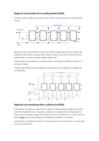 Registros con entrada serie y salida paralelo (SIPO) 
La estructura de un registro serie paralelo es muy similar a la de un registro con entrada y salidas 
en serie: 
Observamos que la única diferencia es que se le añade una salida a cada una de las salidas Q del 
biestable: de esta manera se pueden obtener todos los datos a la vez. Por otro lado, también se 
puede obtener una salida en serie de cualquier salida Q o Q’. 
Habitualmente se suele añadir una entrada de puesta a cero asíncrona (CLEAR) cuya función es 
inicializar el registro. 
En último lugar destacar que estos registros se suelen utilizar para el cambio de una palabra de 
serie a paralelo. 
Registros con entrada paralelo y salida serie (PISO) 
A continuación se muestra un esquema de un registro con entrada paralelo y salida serie y carga 
asíncrona.El funcionamiento es el siguiente: cuando en la entrada de selección desplazamiento 
/carga', hay un 0 se realiza la carga. Con el inversor este cero se convierte en un 1 y por lo tanto las 
puertas NAND que hay arriba y debajo de los biestables se convierten en inversores. 
A continuación se introducen los datos: en el bit que haya un 1, se activa el Preset, y en el que haya 
un cero, se activa el Clear. 
 