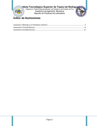 Instituto Tecnológico Superior de Tepexi de Rodríguez
Organismo Público Descentralizado del Gobierno del Estado de Pue
Academia de Ingeniería Mecánica
Reporte de Prácticas de Laboratorio
Página 2
Índice de ilustraciones
Ilustración 1 Montaje enel Protoboar yArduino..............................................................................7
Ilustración 2 Circuito Eléctrico.........................................................................................................8
Ilustración3 contadorbinario………………………………………………………………………………………………………….. 11
 