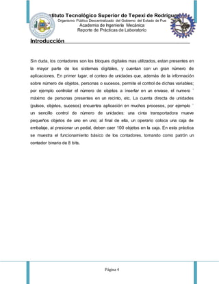 Instituto Tecnológico Superior de Tepexi de Rodríguez
Organismo Público Descentralizado del Gobierno del Estado de Pue
Academia de Ingeniería Mecánica
Reporte de Prácticas de Laboratorio
Página 4
Introducción
Sin duda, los contadores son los bloques digitales mas utilizados, estan presentes en
la mayor parte de los sistemas digitales, y cuentan con un gran número de
aplicaciones. En primer lugar, el conteo de unidades que, además de la información
sobre número de objetos, personas o sucesos, permite el control de dichas variables;
por ejemplo controlar el número de objetos a insertar en un envase, el numero ´
máximo de personas presentes en un recinto, etc. La cuenta directa de unidades
(pulsos, objetos, sucesos) encuentra aplicación en muchos procesos, por ejemplo ´
un sencillo control de número de unidades: una cinta transportadora mueve
pequeños objetos de uno en uno; al final de ella, un operario coloca una caja de
embalaje, al presionar un pedal, deben caer 100 objetos en la caja. En esta práctica
se muestra el funcionamiento básico de los contadores, tomando como patrón un
contador binario de 8 bits.
 