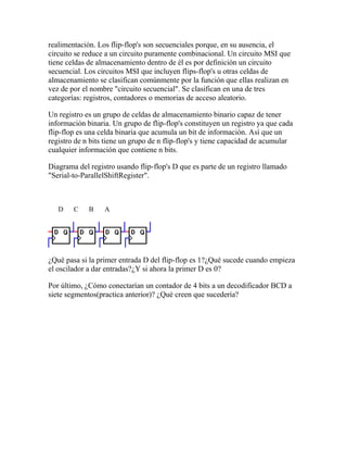 realimentación. Los flip-flop's son secuenciales porque, en su ausencia, el
circuito se reduce a un circuito puramente combinacional. Un circuito MSI que
tiene celdas de almacenamiento dentro de él es por definición un circuito
secuencial. Los circuitos MSI que incluyen flips-flop's u otras celdas de
almacenamiento se clasifican comúnmente por la función que ellas realizan en
vez de por el nombre "circuito secuencial". Se clasifican en una de tres
categorías: registros, contadores o memorias de acceso aleatorio.

Un registro es un grupo de celdas de almacenamiento binario capaz de tener
información binaria. Un grupo de flip-flop's constituyen un registro ya que cada
flip-flop es una celda binaria que acumula un bit de información. Así que un
registro de n bits tiene un grupo de n flip-flop's y tiene capacidad de acumular
cualquier información que contiene n bits.

Diagrama del registro usando flip-flop's D que es parte de un registro llamado
"Serial-to-ParallelShiftRegister".



   D    C    B    A




¿Qué pasa si la primer entrada D del flip-flop es 1?¿Qué sucede cuando empieza
el oscilador a dar entradas?¿Y si ahora la primer D es 0?

Por último, ¿Cómo conectarían un contador de 4 bits a un decodificador BCD a
siete segmentos(practica anterior)? ¿Qué creen que sucedería?
 