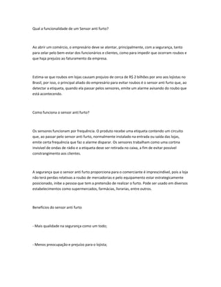 Qual a funcionalidade de um Sensor anti furto?
Ao abrir um comércio, o empresário deve se atentar, principalmente, com a segurança, tanto
para zelar pelo bem-estar dos funcionários e clientes, como para impedir que ocorram roubos e
que haja prejuízo ao faturamento da empresa.
Estima-se que roubos em lojas causam prejuízo de cerca de R$ 2 bilhões por ano aos lojistas no
Brasil, por isso, o principal aliado do empresário para evitar roubos é o sensor anti furto que, ao
detectar a etiqueta, quando ela passar pelos sensores, emite um alarme avisando do roubo que
está acontecendo.
Como funciona o sensor anti furto?
Os sensores funcionam por frequência. O produto recebe uma etiqueta contendo um circuito
que, ao passar pelo sensor anti furto, normalmente instalado na entrada ou saída das lojas,
emite certa frequência que faz o alarme disparar. Os sensores trabalham como uma cortina
invisível de ondas de rádio e a etiqueta deve ser retirada no caixa, a fim de evitar possível
constrangimento aos clientes.
A segurança que o sensor anti furto proporciona para o comerciante é imprescindível, pois a loja
não terá perdas relativas a roubo de mercadorias e pelo equipamento estar estrategicamente
posicionado, inibe a pessoa que tem a pretensão de realizar o furto. Pode ser usado em diversos
estabelecimentos como supermercados, farmácias, livrarias, entre outros.
Benefícios do sensor anti furto
- Mais qualidade na segurança como um todo;
- Menos preocupação e prejuízo para o lojista;
 