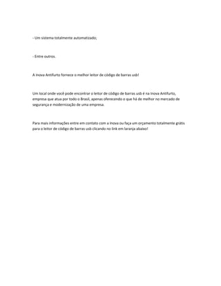 - Um sistema totalmente automatizado;
- Entre outros.
A Inova Antifurto fornece o melhor leitor de código de barras usb!
Um local onde você pode encontrar o leitor de código de barras usb é na Inova Antifurto,
empresa que atua por todo o Brasil, apenas oferecendo o que há de melhor no mercado de
segurança e modernização de uma empresa.
Para mais informações entre em contato com a Inova ou faça um orçamento totalmente grátis
para o leitor de código de barras usb clicando no link em laranja abaixo!
 