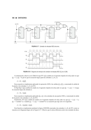 FIGURA 8.17 Contador de décadas BCD síncrono.
FIGURA 8.18 Diagrama de tiempos del contador de décadas BCD (Q0 es el LSB).
A continuación, observe en la Tabla 8.4 que FF1 (Q1) cambia en el siguiente impulso de reloj cada vez que
Q0 = 1 y Q3 = 0, por lo que la ecuación lógica para las entradas J1 y K1 es:
Esta ecuación se implementa aplicando la operación AND a las salidas Q0 y , y conectando la salida de
la puerta a las entradas J1 y K1 de FF1.
El flip-flop 2 (Q2) cambia de estado en el siguiente impulso de reloj cada vez que Q0 = 1 y Q1 = 1. Luego
la ecuación lógica de entrada es:
Esta ecuación se implementa aplicando Q0 y Q1 a las entradas de una puerta AND, y conectando la salida
de la puerta a las entradas J2 y K2 de FF2.
Finalmente, FF3 (Q3) cambia de estado en el siguiente impulso de reloj cada vez que Q0 = 1, Q1 = 1 y
Q2 = 1 (estado 7), o cuando Q0 = 1 y Q3 = 1 (estado 9). La ecuación que rige esto es la siguiente:
Esta función se implementa mediante la lógica AND/OR conectada a las entradas J3 y K3 de FF3, como se
muestra en el diagrama lógico de la Figura 8.17. Observe que la única diferencia entre este contador de déca-
J K Q Q Q Q Q
3 3 0 1 2 0 3
= = +
J K Q Q
2 2 0 1
= =
Q3
J K Q Q
1 1 0 3
= =
1 2 3 4 5
CLK 6 7 8
Q0
1
0 1
0 1
0 1
0 0
Q1
1
0 1
0 0
1
0
1
0
Q2
0
0 1
1 0
1
1
0
0
9 10
Q3
0
0 0
0 1 1
0
0
0
1
0
0
0
0
0
0
0
Q0
CLK
J0
K0
C
ALTO
FF0
Q1
C
FF1
Q2
C
FF2
J1
K1
J2
K2
C
J3
K3
Q3
FF3
Q3
490 ■ CONTADORES
 