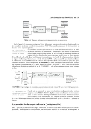 FIGURA 8.54 Diagrama de bloques funcional para el control del aparcamiento.
En la Figura 8.55 se muestra un diagrama lógico del contador ascendente/descendente. Está formado por
dos contadores de décadas ascendentes/descendentes 74HC190 conectados en cascada. Su funcionamiento se
describe en los siguientes párrafos.
El contador se inicializa previamente en el estado 0 mediante las entradas de datos
en paralelo, las cuales no se muestran. Cada automóvil que entra en el aparcamien-
to interrumpe la trayectoria de un haz de luz, activando un sensor que produce un
impulso eléctrico. Este impulso positivo activa el latch S-R con su flanco anterior.
El nivel BAJO en la salida del latch hace que el contador entre en el modo de trabajo ascendente. Además,
el impulso producido por el sensor pasa a través de la puerta NOR y aplica la señal de reloj al contador duran-
te la transición de nivel BAJO a nivel ALTO de su flanco posterior. Cada vez que entra un coche en el apar-
camiento, el contador avanza una posición (se incrementa). Cuando han entrado cien automóviles, el conta-
dor llega a su estado final (10010). La salida MAX/MIN se pone a nivel ALTO y activa el circuito de interfaz
(el cual no se detalla), que enciende la luz de COMPLETO y baja la barrera para evitar que sigan entrando
coches.
FIGURA 8.55 Diagrama lógico de un contador ascendente/descendente de módulo 100 para el control del aparcamiento.
Cuando sale un automóvil, un sensor optoelectrónico produce un impulso positivo,
que pone a cero (RESET) el latch S-R y hace que el contador entre en modo descen-
dente. El flanco posterior del reloj decrementa en una unidad el número que mar-
que el contador. Si el aparcamiento está completo y sale un automóvil, la salida
MAX/MIN del contador pasa a nivel BAJO, haciendo que desaparezca la luz de COMPLETO y subiendo la
barrera.
Conversión de datos paralelo-serie (multiplexación)
En el Capítulo 6 ya expusimos un ejemplo simplificado de transmisión de datos utilizando técnicas de multi-
plexación y demultiplexación. Esencialmente, los bits de datos paralelos en las entradas del multiplexor se
▲ Decrementar un
contador es restar uno
al valor de cuenta.
CTR DIV 10
74HC190
CTEN
D/U
C
CTR DIV 10
74HC190
CTEN RCO
C
MAX/MIN
(a la interfaz)
a nivel ALTO activa
la indicación de
COMPLETO y baja
la barrera.
S
R Q
Del
sensor de
entrada
D/U
Del
sensor de
salida
Q
▲ Incrementar un
contador es sumar uno
al valor de cuenta.
CTR DIV 100
Sensor de
entrada
Sensor de
salida
UP
DOWN
Interface
Activación
de barrera
Enc./Apag.
Bajada/Subida
Indicación
de completo
fin de
cuenta
Valorde
APLICACIONES DE LOS CONTADORES ■ 521
 