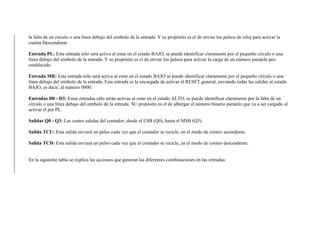 la falta de un círculo o una línea debajo del símbolo de la entrada. Y su propósito es el de enviar los pulsos de reloj para activar la
cuenta Descendente.
Entrada PL: Esta entrada sólo será activa al estar en el estado BAJO, se puede identificar claramente por el pequeño círculo o una
línea debajo del símbolo de la entrada. Y su propósito es el de enviar los pulsos para activar la carga de un número paralelo pre-
establecido.
Entrada MR: Esta entrada sólo será activa al estar en el estado BAJO se puede identificar claramente por el pequeño círculo o una
línea debajo del símbolo de la entrada. Esta entrada es la encargada de activar el RESET general, enviando todas las salidas al estado
BAJO, es decir, al número 0000.
Entradas D0 - D3: Estas entradas sólo serán activas al estar en el estado ALTO, se puede identificar claramente por la falta de un
círculo o una línea debajo del símbolo de la entrada. SU propósito es el de albergar el número binario paralelo que va a ser cargado al
activar el pin PL.
Salidas Q0 - Q3: Las cuatro salidas del contador, desde el LSB (Q0), hasta el MSB (Q3).
Salida TCU: Esta salida enviará un pulso cada vez que el contador se recicle, en el modo de conteo ascendente.
Salida TCD: Esta salida enviará un pulso cada vez que el contador se recicle, en el modo de conteo descendente.
En la siguiente tabla se explica las acciones que generan las diferentes combinaciones en las entradas:
 